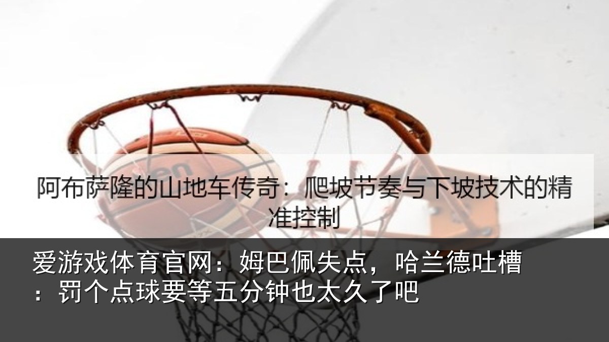 爱游戏体育官网：姆巴佩失点，哈兰德吐槽：罚个点球要等五分钟也太久了吧